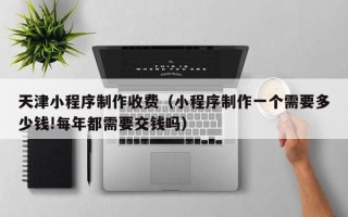 绥化天津小程序制作收费（小程序制作一个需要多少钱!每年都需要交钱吗）